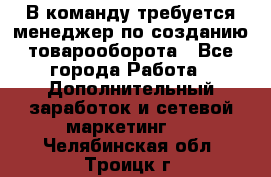 В команду требуется менеджер по созданию товарооборота - Все города Работа » Дополнительный заработок и сетевой маркетинг   . Челябинская обл.,Троицк г.